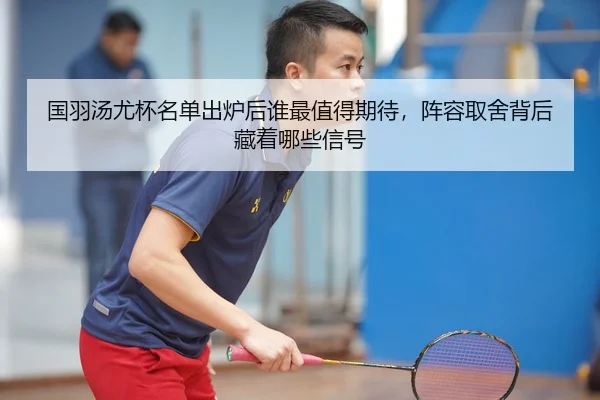 国羽汤尤杯名单出炉后谁最值得期待，阵容取舍背后藏着哪些信号